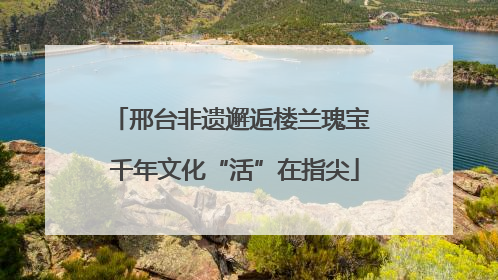 邢台非遗邂逅楼兰瑰宝 千年文化“活”在指尖