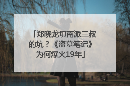 郑晓龙填南派三叔的坑？《盗墓笔记》为何爆火19年