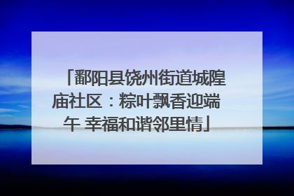 鄱阳县饶州街道城隍庙社区：粽叶飘香迎端午 幸福和谐邻里情