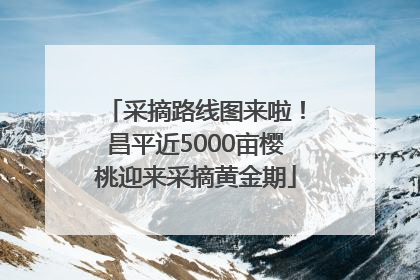 采摘路线图来啦！昌平近5000亩樱桃迎来采摘黄金期
