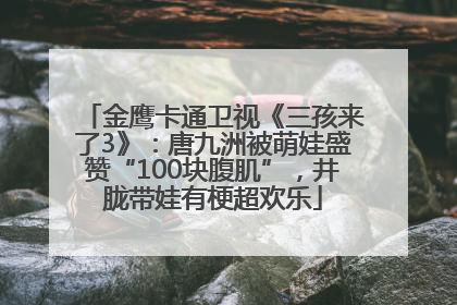 金鹰卡通卫视《三孩来了3》：唐九洲被萌娃盛赞“100块腹肌”，井胧带娃有梗超欢乐