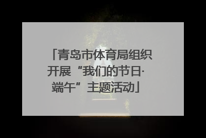 青岛市体育局组织开展“我们的节日·端午”主题活动