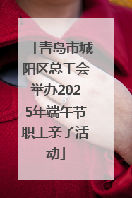 青岛市城阳区总工会举办2025年端午节职工亲子活动