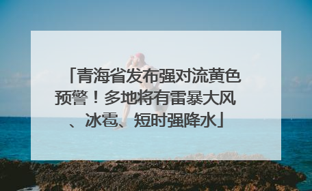 青海省发布强对流黄色预警！多地将有雷暴大风、冰雹、短时强降水