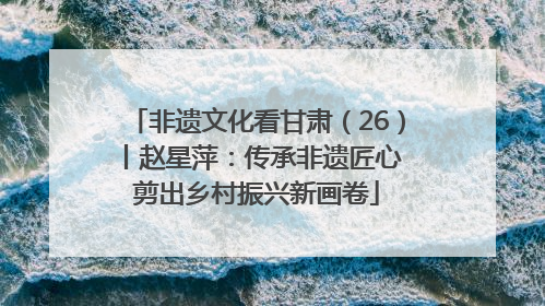 非遗文化看甘肃（26）丨赵星萍：传承非遗匠心 剪出乡村振兴新画卷