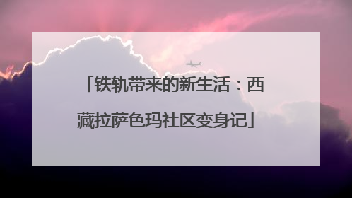 铁轨带来的新生活：西藏拉萨色玛社区变身记