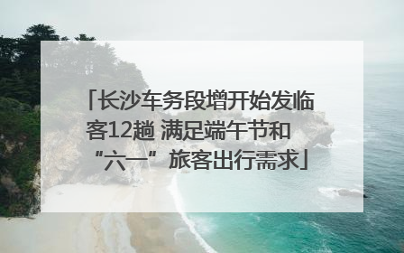 长沙车务段增开始发临客12趟 满足端午节和“六一”旅客出行需求