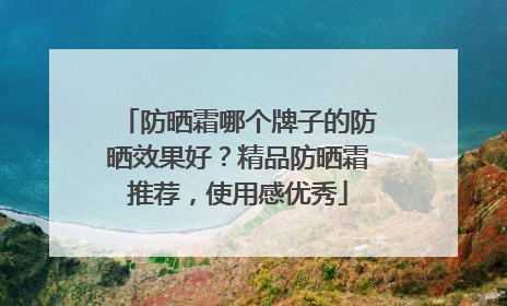 防晒霜哪个牌子的防晒效果好？精品防晒霜推荐，使用感优秀