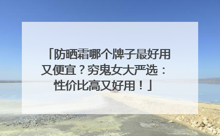 防晒霜哪个牌子最好用又便宜？穷鬼女大严选：性价比高又好用！
