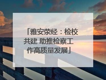 雅安荥经：检校共建 助推检察工作高质量发展