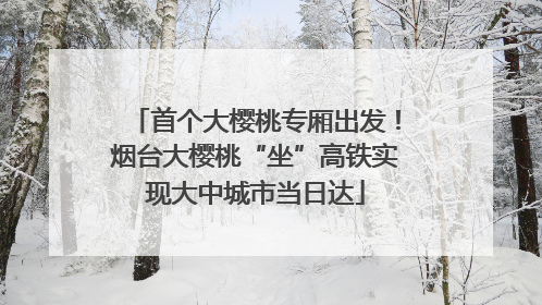 首个大樱桃专厢出发！烟台大樱桃“坐”高铁实现大中城市当日达