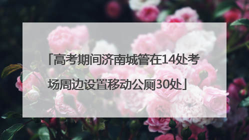 高考期间济南城管在14处考场周边设置移动公厕30处