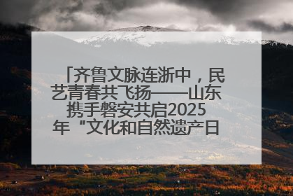 齐鲁文脉连浙中，民艺青春共飞扬——山东携手磐安共启2025年“文化和自然遗产日”系列活动