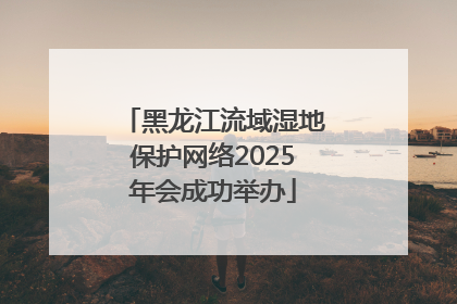 黑龙江流域湿地保护网络2025年会成功举办