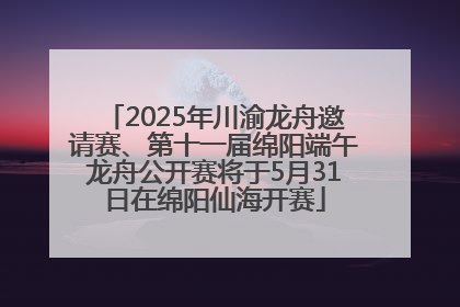 2025年川渝龙舟邀请赛、第十一届绵阳端午龙舟公开赛将于5月31日在绵阳仙海开赛