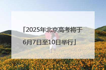 2025年北京高考将于6月7日至10日举行