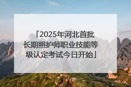 2025年河北首批长期照护师职业技能等级认定考试今日开始