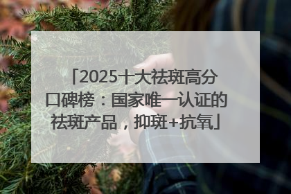 2025十大祛斑高分口碑榜：国家唯一认证的祛斑产品，抑斑+抗氧