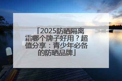 2025防晒隔离霜哪个牌子好用？超值分享：青少年必备的防晒品牌