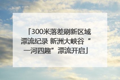 300米落差刷新区域漂流纪录 新洲大峡谷“一河四趣”漂流开启