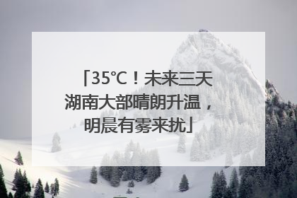 35℃！未来三天湖南大部晴朗升温，明晨有雾来扰