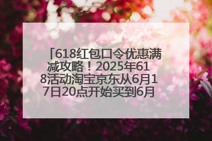 618红包口令优惠满减攻略！2025年618活动淘宝京东从6月17日20点开始买到6月18日最便宜划算！