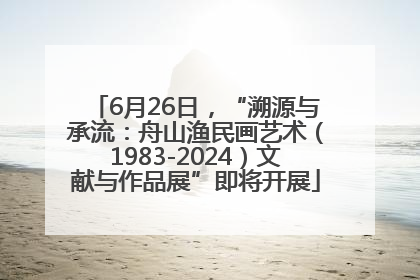 6月26日，“溯源与承流：舟山渔民画艺术（1983-2024）文献与作品展”即将开展