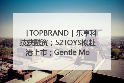 TOPBRAND｜乐享科技获融资；52TOYS拟赴港上市；Gentle Monster合作谷歌；Valentino传播官离职